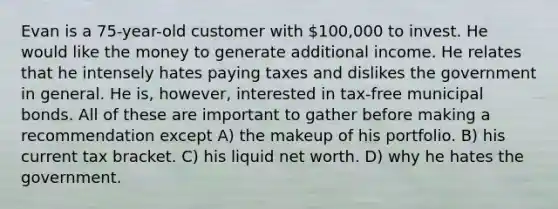 Evan is a 75-year-old customer with 100,000 to invest. He would like the money to generate additional income. He relates that he intensely hates paying taxes and dislikes the government in general. He is, however, interested in tax-free municipal bonds. All of these are important to gather before making a recommendation except A) the makeup of his portfolio. B) his current tax bracket. C) his liquid net worth. D) why he hates the government.