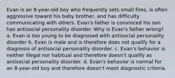 Evan is an 8-year-old boy who frequently sets small fires, is often aggressive toward his baby brother, and has difficulty communicating with others. Evan's father is convinced his son has antisocial personality disorder. Why is Evan's father wrong? a. Evan is too young to be diagnosed with antisocial personality disorder b. Evan is male and is therefore does not qualify for a diagnosis of antisocial personality disorder. c. Evan's behavior is neither illegal nor habitual and therefore doesn't qualify as antisocial personality disorder. d. Evan's behavior is normal for an 8-year-old boy and therefore doesn't meet diagnostic criteria.