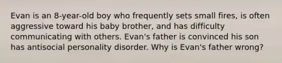 Evan is an 8-year-old boy who frequently sets small fires, is often aggressive toward his baby brother, and has difficulty communicating with others. Evan's father is convinced his son has antisocial personality disorder. Why is Evan's father wrong?