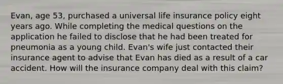 Evan, age 53, purchased a universal life insurance policy eight years ago. While completing the medical questions on the application he failed to disclose that he had been treated for pneumonia as a young child. Evan's wife just contacted their insurance agent to advise that Evan has died as a result of a car accident. How will the insurance company deal with this claim?