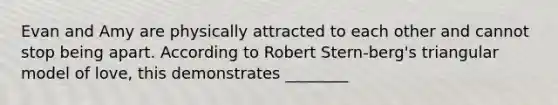 Evan and Amy are physically attracted to each other and cannot stop being apart. According to Robert Stern-berg's triangular model of love, this demonstrates ________