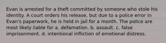 Evan is arrested for a theft committed by someone who stole his identity. A court orders his release, but due to a police error in Evan's paperwork, he is held in jail for a month. The police are most likely liable for a. defamation. b. assault. c. false imprisonment. d. intentional infliction of emotional distress.