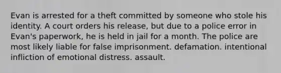 Evan is arrested for a theft committed by someone who stole his identity. A court orders his release, but due to a police error in Evan's paperwork, he is held in jail for a month. The police are most likely liable for false imprisonment. defamation. intentional infliction of emotional distress. assault.