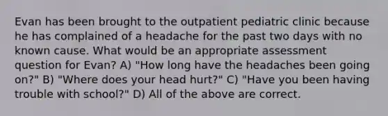 Evan has been brought to the outpatient pediatric clinic because he has complained of a headache for the past two days with no known cause. What would be an appropriate assessment question for Evan? A) "How long have the headaches been going on?" B) "Where does your head hurt?" C) "Have you been having trouble with school?" D) All of the above are correct.