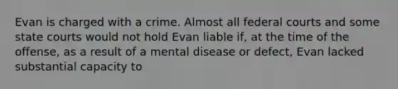 Evan is charged with a crime. Almost all federal courts and some state courts would not hold Evan liable if, at the time of the offense, as a result of a mental disease or defect, Evan lacked substantial capacity to​