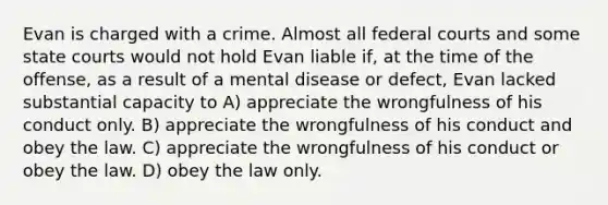 Evan is charged with a crime. Almost all federal courts and some state courts would not hold Evan liable if, at the time of the offense, as a result of a mental disease or defect, Evan lacked substantial capacity to A) appreciate the wrongfulness of his conduct only. B) appreciate the wrongfulness of his conduct and obey the law. C) appreciate the wrongfulness of his conduct or obey the law. D) obey the law only.