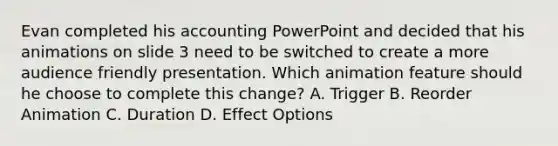 Evan completed his accounting PowerPoint and decided that his animations on slide 3 need to be switched to create a more audience friendly presentation. Which animation feature should he choose to complete this change? A. Trigger B. Reorder Animation C. Duration D. Effect Options