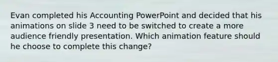 Evan completed his Accounting PowerPoint and decided that his animations on slide 3 need to be switched to create a more audience friendly presentation. Which animation feature should he choose to complete this change?