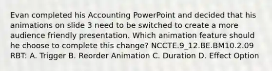 Evan completed his Accounting PowerPoint and decided that his animations on slide 3 need to be switched to create a more audience friendly presentation. Which animation feature should he choose to complete this change? NCCTE.9_12.BE.BM10.2.09 RBT: A. Trigger B. Reorder Animation C. Duration D. Effect Option