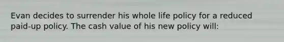 Evan decides to surrender his whole life policy for a reduced paid-up policy. The cash value of his new policy will: