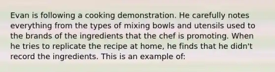 Evan is following a cooking demonstration. He carefully notes everything from the types of mixing bowls and utensils used to the brands of the ingredients that the chef is promoting. When he tries to replicate the recipe at home, he finds that he didn't record the ingredients. This is an example of: