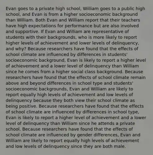 Evan goes to a private high school, William goes to a public high school, and Evan is from a higher socioeconomic background than William. Both Evan and William report that their teachers have high expectations for performance but are also involved and supportive. If Evan and William are representative of students with their backgrounds, who is more likely to report higher levels of achievement and lower levels of delinquency, and why? Because researchers have found that the effects of school climate are influenced by differences in students' socioeconomic background, Evan is likely to report a higher level of achievement and a lower level of delinquency than William since he comes from a higher social class background. Because researchers have found that the effects of school climate remain above and beyond differences in school type and students' socioeconomic backgrounds, Evan and William are likely to report equally high levels of achievement and low levels of delinquency because they both view their school climate as being positive. Because researchers have found that the effects of school climate are influenced by differences in school type, Evan is likely to report a higher level of achievement and a lower level of delinquency than William since he attends a private school. Because researchers have found that the effects of school climate are influenced by gender differences, Evan and William are likely to report equally high levels of achievement and low levels of delinquency since they are both male.