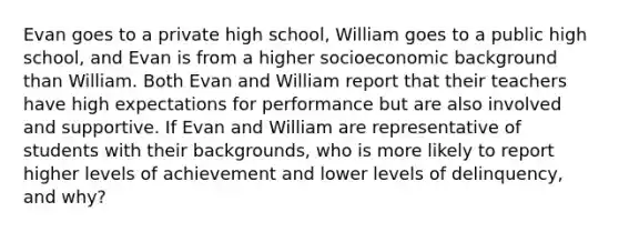 Evan goes to a private high school, William goes to a public high school, and Evan is from a higher socioeconomic background than William. Both Evan and William report that their teachers have high expectations for performance but are also involved and supportive. If Evan and William are representative of students with their backgrounds, who is more likely to report higher levels of achievement and lower levels of delinquency, and why?