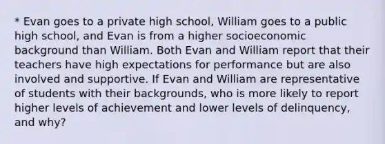 * Evan goes to a private high school, William goes to a public high school, and Evan is from a higher socioeconomic background than William. Both Evan and William report that their teachers have high expectations for performance but are also involved and supportive. If Evan and William are representative of students with their backgrounds, who is more likely to report higher levels of achievement and lower levels of delinquency, and why?