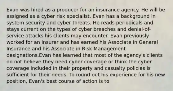 Evan was hired as a producer for an insurance agency. He will be assigned as a cyber risk specialist. Evan has a background in system security and cyber threats. He reads periodicals and stays current on the types of cyber breaches and denial-of-service attacks his clients may encounter. Evan previously worked for an insurer and has earned his Associate in General Insurance and his Associate in Risk Management designations.Evan has learned that most of the agency's clients do not believe they need cyber coverage or think the cyber coverage included in their property and casualty policies is sufficient for their needs. To round out his experience for his new position, Evan's best course of action is to