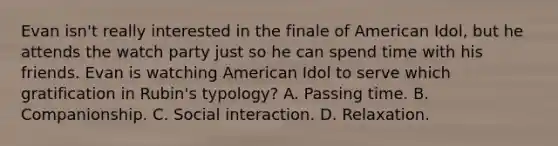 Evan isn't really interested in the finale of American Idol, but he attends the watch party just so he can spend time with his friends. Evan is watching American Idol to serve which gratification in Rubin's typology? A. Passing time. B. Companionship. C. Social interaction. D. Relaxation.