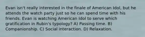 Evan isn't really interested in the finale of American Idol, but he attends the watch party just so he can spend time with his friends. Evan is watching American Idol to serve which gratification in Rubin's typology? A) Passing time. B) Companionship. C) Social interaction. D) Relaxation.