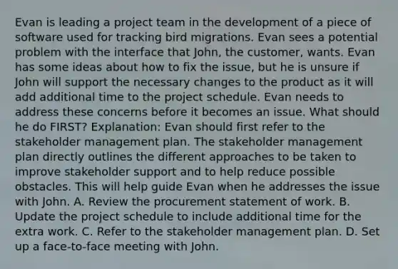 Evan is leading a project team in the development of a piece of software used for tracking bird migrations. Evan sees a potential problem with the interface that John, the customer, wants. Evan has some ideas about how to fix the issue, but he is unsure if John will support the necessary changes to the product as it will add additional time to the project schedule. Evan needs to address these concerns before it becomes an issue. What should he do FIRST? Explanation: Evan should first refer to the stakeholder management plan. The stakeholder management plan directly outlines the different approaches to be taken to improve stakeholder support and to help reduce possible obstacles. This will help guide Evan when he addresses the issue with John. A. Review the procurement statement of work. B. Update the project schedule to include additional time for the extra work. C. Refer to the stakeholder management plan. D. Set up a face-to-face meeting with John.