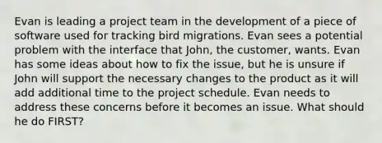 Evan is leading a project team in the development of a piece of software used for tracking bird migrations. Evan sees a potential problem with the interface that John, the customer, wants. Evan has some ideas about how to fix the issue, but he is unsure if John will support the necessary changes to the product as it will add additional time to the project schedule. Evan needs to address these concerns before it becomes an issue. What should he do FIRST?