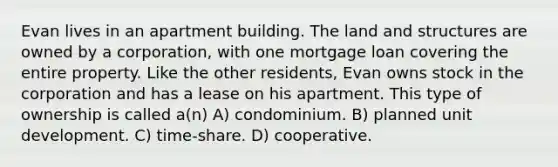 Evan lives in an apartment building. The land and structures are owned by a corporation, with one mortgage loan covering the entire property. Like the other residents, Evan owns stock in the corporation and has a lease on his apartment. This type of ownership is called a(n) A) condominium. B) planned unit development. C) time-share. D) cooperative.