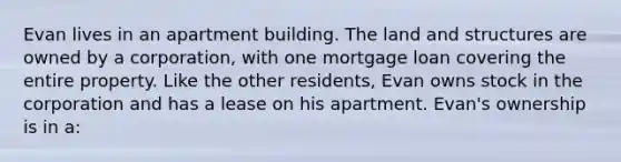 Evan lives in an apartment building. The land and structures are owned by a corporation, with one mortgage loan covering the entire property. Like the other residents, Evan owns stock in the corporation and has a lease on his apartment. Evan's ownership is in a: