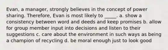 Evan, a manager, strongly believes in the concept of power sharing. Therefore, Evan is most likely to _____. a. show a consistency between word and deeds and keep promises b. allow for group member input into decisions and listen to their suggestions c. care about the environment in such ways as being a champion of recycling d. be moral enough just to look good