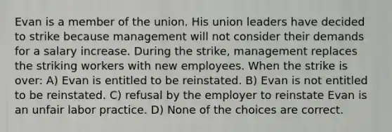 Evan is a member of the union. His union leaders have decided to strike because management will not consider their demands for a salary increase. During the strike, management replaces the striking workers with new employees. When the strike is over: A) Evan is entitled to be reinstated. B) Evan is not entitled to be reinstated. C) refusal by the employer to reinstate Evan is an unfair labor practice. D) None of the choices are correct.