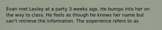 Evan met Lesley at a party 3 weeks ago. He bumps into her on the way to class. He feels as though he knows her name but can't retrieve the information. The experience refers to as