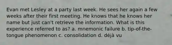 Evan met Lesley at a party last week. He sees her again a few weeks after their first meeting. He knows that he knows her name but just can't retrieve the information. What is this experience referred to as? a. mnemonic failure b. tip-of-the-tongue phenomenon c. consolidation d. déjà vu