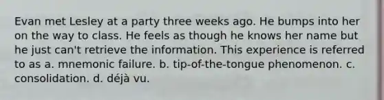 Evan met Lesley at a party three weeks ago. He bumps into her on the way to class. He feels as though he knows her name but he just can't retrieve the information. This experience is referred to as a. mnemonic failure. b. tip-of-the-tongue phenomenon. c. consolidation. d. déjà vu.