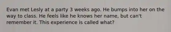 Evan met Lesly at a party 3 weeks ago. He bumps into her on the way to class. He feels like he knows her name, but can't remember it. This experience is called what?