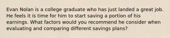 Evan Nolan is a college graduate who has just landed a great job. He feels it is time for him to start saving a portion of his earnings. What factors would you recommend he consider when evaluating and comparing different savings plans?