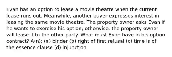 Evan has an option to lease a movie theatre when the current lease runs out. Meanwhile, another buyer expresses interest in leasing the same movie theatre. The property owner asks Evan if he wants to exercise his option; otherwise, the property owner will lease it to the other party. What must Evan have in his option contract? A(n): (a) binder (b) right of first refusal (c) time is of the essence clause (d) injunction