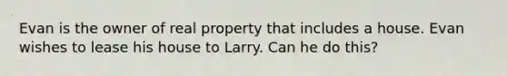 Evan is the owner of real property that includes a house. Evan wishes to lease his house to Larry. Can he do this?