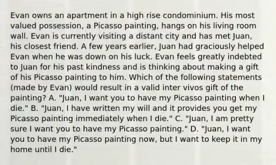 Evan owns an apartment in a high rise condominium. His most valued possession, a Picasso painting, hangs on his living room wall. Evan is currently visiting a distant city and has met Juan, his closest friend. A few years earlier, Juan had graciously helped Evan when he was down on his luck. Evan feels greatly indebted to Juan for his past kindness and is thinking about making a gift of his Picasso painting to him. Which of the following statements (made by Evan) would result in a valid inter vivos gift of the painting? A. "Juan, I want you to have my Picasso painting when I die." B. "Juan, I have written my will and it provides you get my Picasso painting immediately when I die." C. "Juan, I am pretty sure I want you to have my Picasso painting." D. "Juan, I want you to have my Picasso painting now, but I want to keep it in my home until I die."