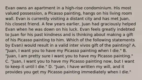 Evan owns an apartment in a high-rise condominium. His most valued possession, a Picasso painting, hangs on his living room wall. Evan is currently visiting a distant city and has met Juan, his closest friend. A few years earlier, Juan had graciously helped Evan when he was down on his luck. Evan feels greatly indebted to Juan for his past kindness and is thinking about making a gift of his Picasso painting to him. Which of the following statements by Evan) would result in a valid inter vivos gift of the painting? A. "Juan, I want you to have my Picasso painting when I die." B. "Juan, I am pretty sure I want you to have my Picasso painting." C. "Juan, I want you to have my Picasso painting now, but I want to keep it until I die." D. "Juan, I have written my will, and it provides you get my Picasso painting immediately when I die."