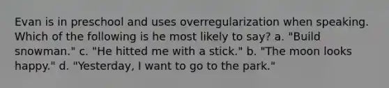 Evan is in preschool and uses overregularization when speaking. Which of the following is he most likely to say? a. "Build snowman." c. "He hitted me with a stick." b. "The moon looks happy." d. "Yesterday, I want to go to the park."