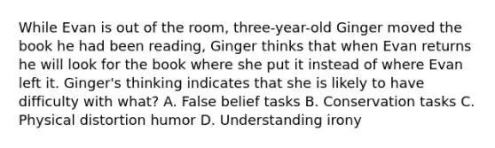 While Evan is out of the room, three-year-old Ginger moved the book he had been reading, Ginger thinks that when Evan returns he will look for the book where she put it instead of where Evan left it. Ginger's thinking indicates that she is likely to have difficulty with what? A. False belief tasks B. Conservation tasks C. Physical distortion humor D. Understanding irony