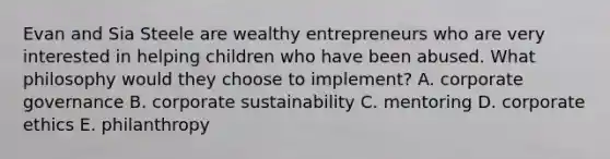 Evan and Sia Steele are wealthy entrepreneurs who are very interested in helping children who have been abused. What philosophy would they choose to implement? A. corporate governance B. corporate sustainability C. mentoring D. corporate ethics E. philanthropy