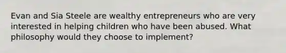 Evan and Sia Steele are wealthy entrepreneurs who are very interested in helping children who have been abused. What philosophy would they choose to implement?