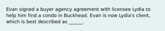 Evan signed a buyer agency agreement with licensee Lydia to help him find a condo in Buckhead. Evan is now Lydia's client, which is best described as ______.