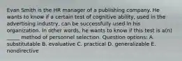 Evan Smith is the HR manager of a publishing company. He wants to know if a certain test of cognitive ability, used in the advertising industry, can be successfully used in his organization. In other words, he wants to know if this test is a(n) _____ method of personnel selection. Question options: A. substitutable B. evaluative C. practical D. generalizable E. nondirective