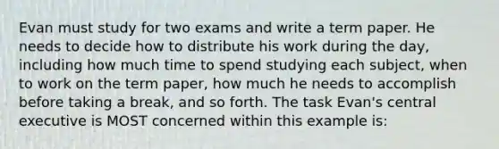 Evan must study for two exams and write a term paper. He needs to decide how to distribute his work during the day, including how much time to spend studying each subject, when to work on the term paper, how much he needs to accomplish before taking a break, and so forth. The task Evan's central executive is MOST concerned within this example is: