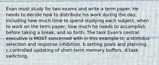 Evan must study for two exams and write a term paper. He needs to decide how to distribute his work during the day, including how much time to spend studying each subject, when to work on the term paper, how much he needs to accomplish before taking a break, and so forth. The task Evan's central executive is MOST concerned with in this example is: a.stimulus selection and response inhibition. b.setting goals and planning. c.controlled updating of short-term memory buffers. d.task switching.