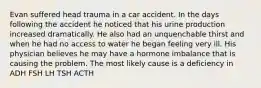 Evan suffered head trauma in a car accident. In the days following the accident he noticed that his urine production increased dramatically. He also had an unquenchable thirst and when he had no access to water he began feeling very ill. His physician believes he may have a hormone imbalance that is causing the problem. The most likely cause is a deficiency in ADH FSH LH TSH ACTH
