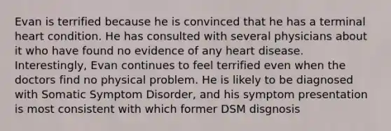 Evan is terrified because he is convinced that he has a terminal heart condition. He has consulted with several physicians about it who have found no evidence of any heart disease. Interestingly, Evan continues to feel terrified even when the doctors find no physical problem. He is likely to be diagnosed with Somatic Symptom Disorder, and his symptom presentation is most consistent with which former DSM disgnosis