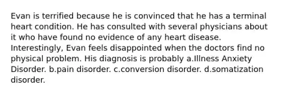 Evan is terrified because he is convinced that he has a terminal heart condition. He has consulted with several physicians about it who have found no evidence of any heart disease. Interestingly, Evan feels disappointed when the doctors find no physical problem. His diagnosis is probably a.Illness Anxiety Disorder. b.pain disorder. c.conversion disorder. d.somatization disorder.