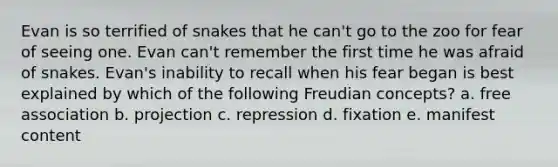 Evan is so terrified of snakes that he can't go to the zoo for fear of seeing one. Evan can't remember the first time he was afraid of snakes. Evan's inability to recall when his fear began is best explained by which of the following Freudian concepts? a. free association b. projection c. repression d. fixation e. manifest content