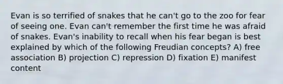 Evan is so terrified of snakes that he can't go to the zoo for fear of seeing one. Evan can't remember the first time he was afraid of snakes. Evan's inability to recall when his fear began is best explained by which of the following Freudian concepts? A) free association B) projection C) repression D) fixation E) manifest content