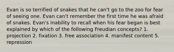 Evan is so terrified of snakes that he can't go to the zoo for fear of seeing one. Evan can't remember the first time he was afraid of snakes. Evan's inability to recall when his fear began is best explained by which of the following Freudian concepts? 1. projection 2. fixation 3. free association 4. manifest content 5. repression